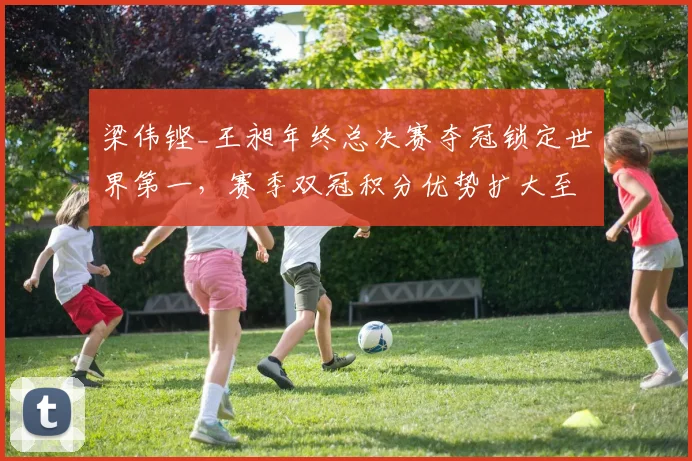 梁伟铿_王昶年终总决赛夺冠锁定世界第一,赛季双冠积分优势扩大至5000分