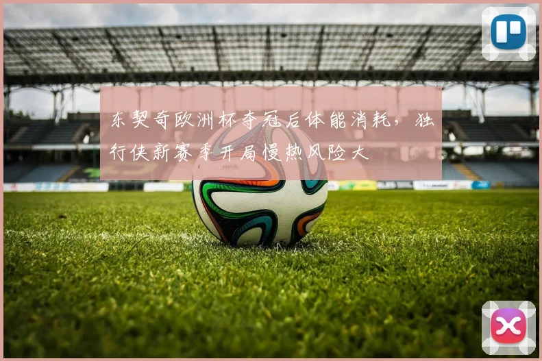 东契奇欧洲杯夺冠后体能消耗，独行侠新赛季开局慢热风险大