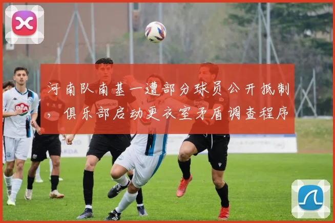 河南队南基一遭部分球员公开抵制，俱乐部启动更衣室矛盾调查程序