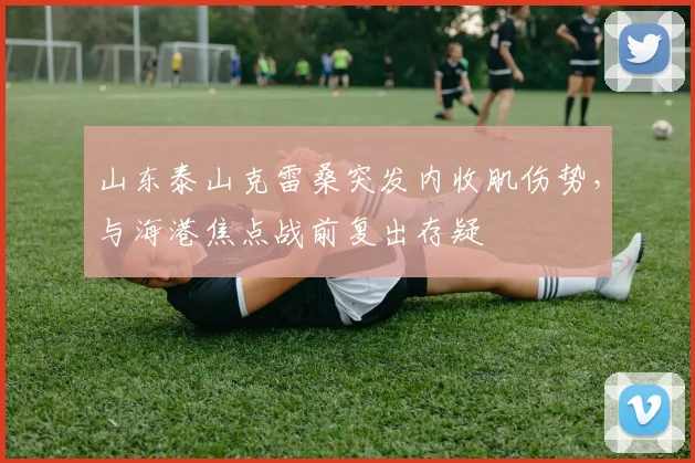 山东泰山克雷桑突发内收肌伤势，与海港焦点战前复出存疑