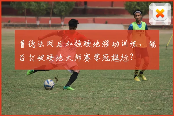 鲁德法网后加强硬地移动训练，能否打破硬地大师赛零冠尴尬？