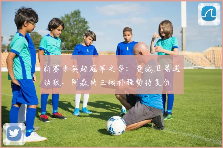 新赛季英超冠军之争:曼城卫冕遇劲敌,阿森纳三线补强势待复仇
