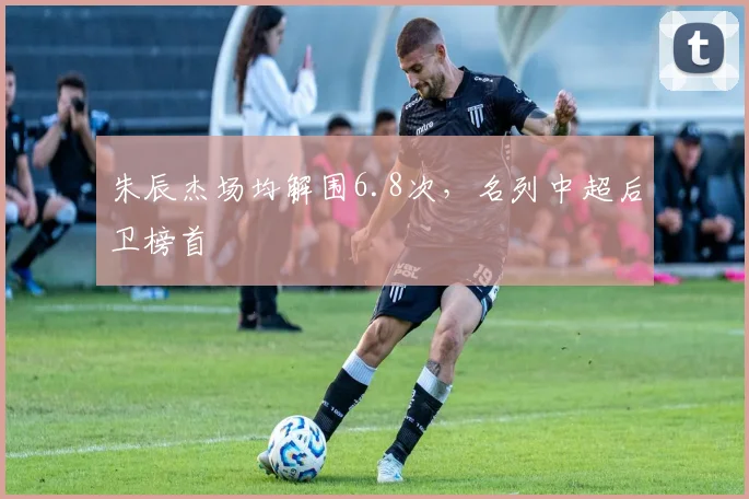 朱辰杰场均解围6.8次，名列中超后卫榜首
