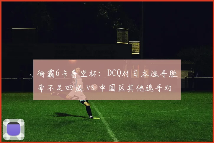 街霸6卡普空杯：DCQ对日本选手胜率不足四成 vs 中国区其他选手对日胜率52%，出线前景堪忧